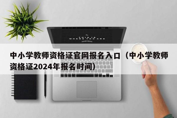 中小学教师资格证官网报名入口（中小学教师资格证2024年报名时间）