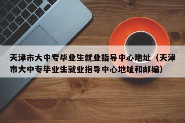 天津市大中专毕业生就业指导中心地址（天津市大中专毕业生就业指导中心地址和邮编）