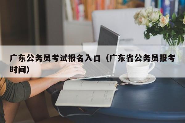 广东公务员考试报名入口（广东省公务员报考时间）