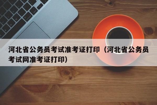 河北省公务员考试准考证打印（河北省公务员考试网准考证打印）