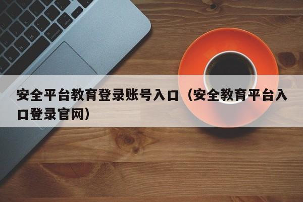 安全平台教育登录账号入口（安全教育平台入口登录官网）