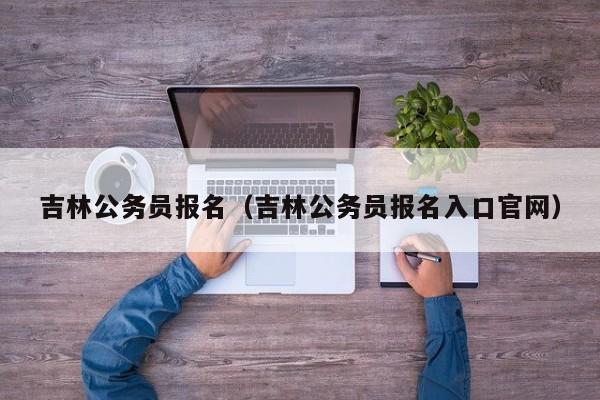 吉林公务员报名（吉林公务员报名入口官网）