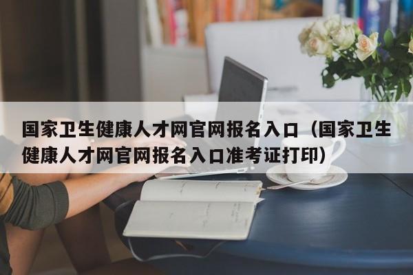 国家卫生健康人才网官网报名入口（国家卫生健康人才网官网报名入口准考证打印）