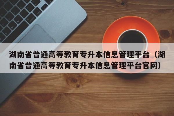 湖南省普通高等教育专升本信息管理平台（湖南省普通高等教育专升本信息管理平台官网）