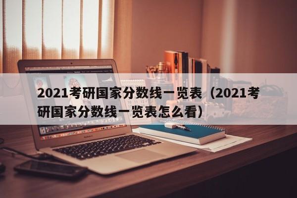 2021考研国家分数线一览表（2021考研国家分数线一览表怎么看）