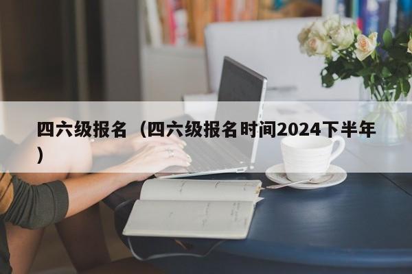 四六级报名（四六级报名时间2024下半年）