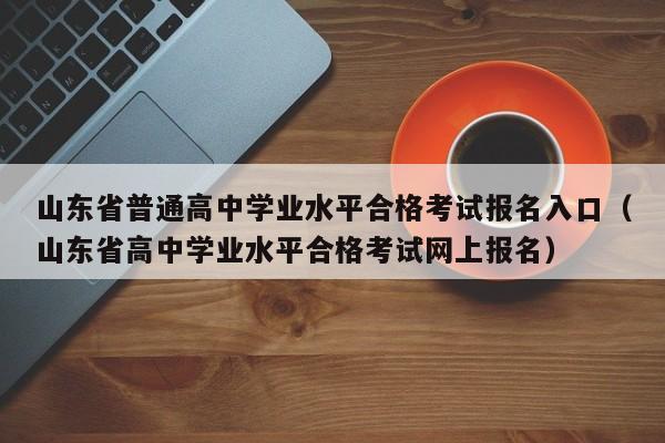 山东省普通高中学业水平合格考试报名入口（山东省高中学业水平合格考试网上报名）