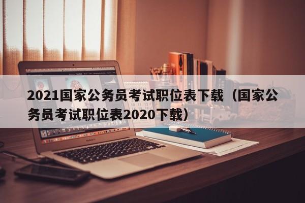 2021国家公务员考试职位表下载（国家公务员考试职位表2020下载）