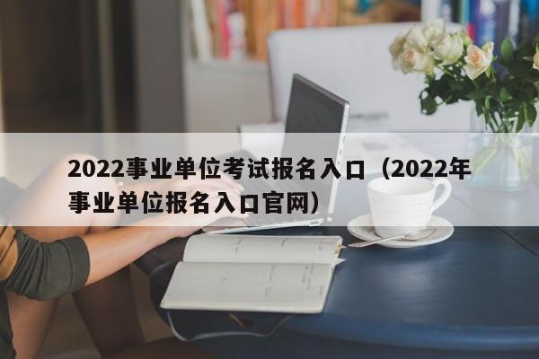 2022事业单位考试报名入口（2022年事业单位报名入口官网）