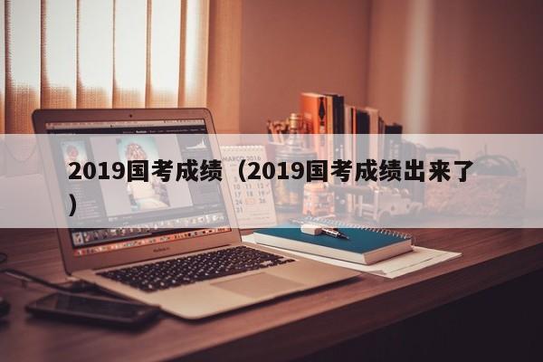 2019国考成绩（2019国考成绩出来了）