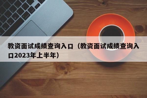 教资面试成绩查询入口（教资面试成绩查询入口2023年上半年）