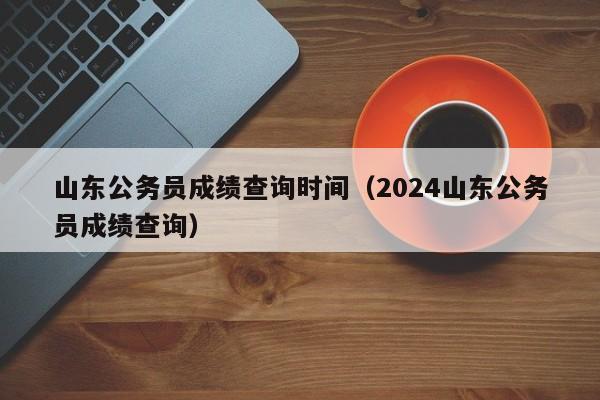 山东公务员成绩查询时间（2024山东公务员成绩查询）