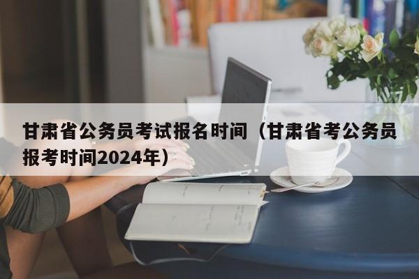 甘肃省公务员考试报名时间（甘肃省考公务员报考时间2024年）