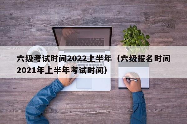 六级考试时间2022上半年（六级报名时间2021年上半年考试时间）