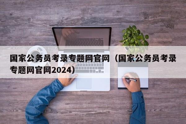 国家公务员考录专题网官网（国家公务员考录专题网官网2024）