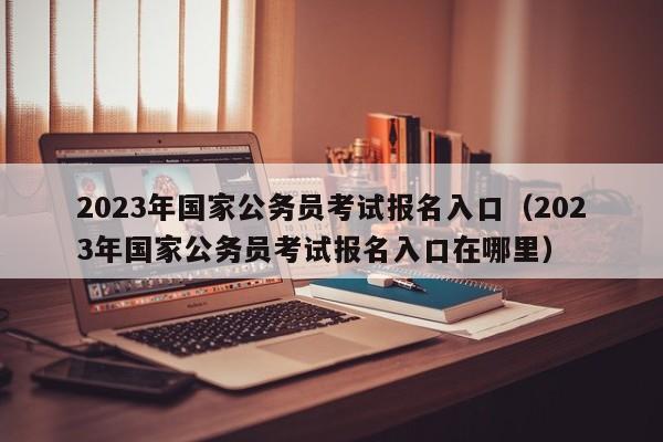 2023年国家公务员考试报名入口（2023年国家公务员考试报名入口在哪里）