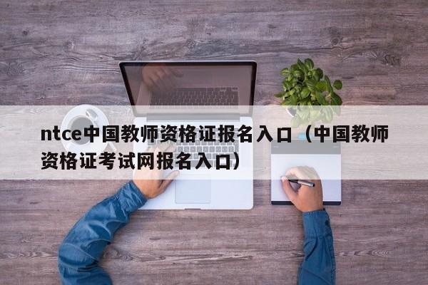 ntce中国教师资格证报名入口（中国教师资格证考试网报名入口）