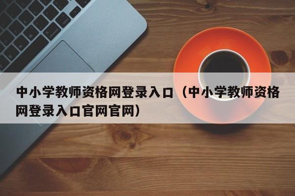 中小学教师资格网登录入口（中小学教师资格网登录入口官网官网）