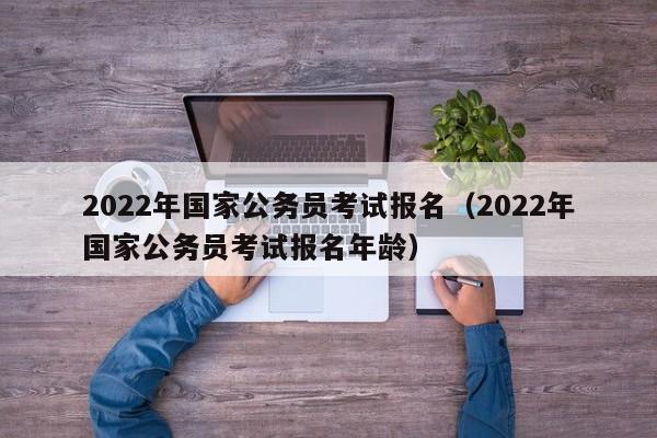 2022年国家公务员考试报名（2022年国家公务员考试报名年龄）