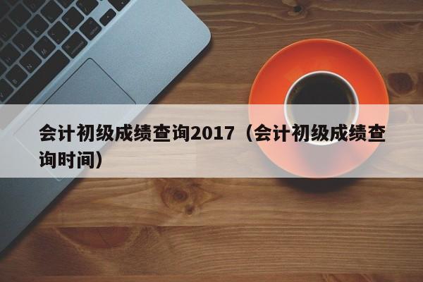 会计初级成绩查询2017（会计初级成绩查询时间）