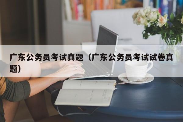 广东公务员考试真题（广东公务员考试试卷真题）