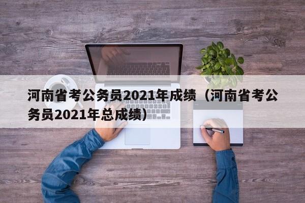 河南省考公务员2021年成绩（河南省考公务员2021年总成绩）