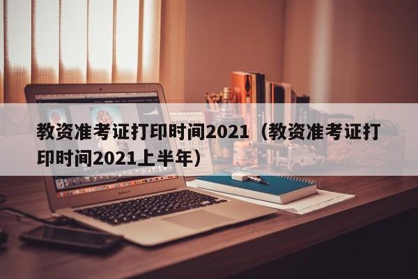 教资准考证打印时间2021（教资准考证打印时间2021上半年）