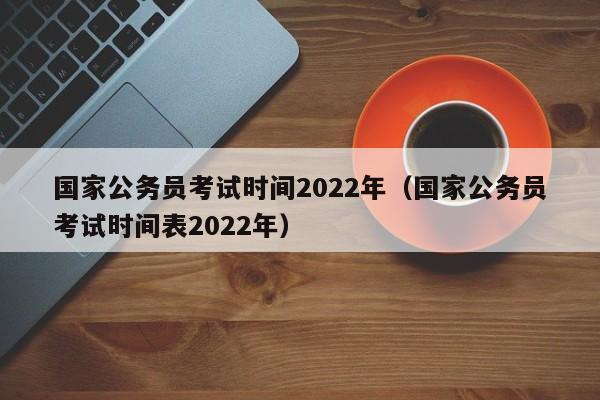 国家公务员考试时间2022年（国家公务员考试时间表2022年）