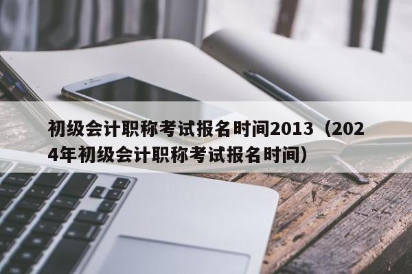 初级会计职称考试报名时间2013（2024年初级会计职称考试报名时间）