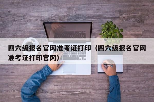 四六级报名官网准考证打印（四六级报名官网准考证打印官网）