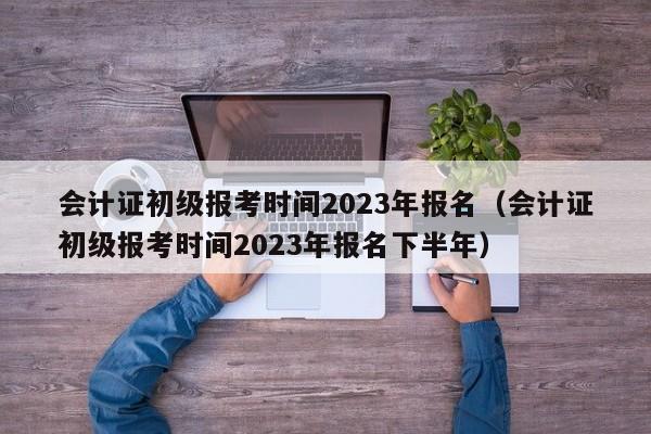 会计证初级报考时间2023年报名（会计证初级报考时间2023年报名下半年）