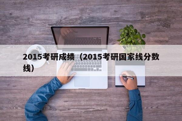 2015考研成绩（2015考研国家线分数线）