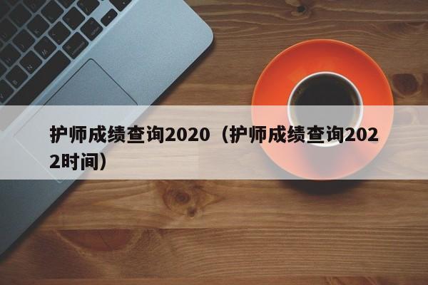 护师成绩查询2020（护师成绩查询2022时间）