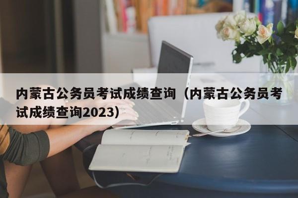 内蒙古公务员考试成绩查询（内蒙古公务员考试成绩查询2023）