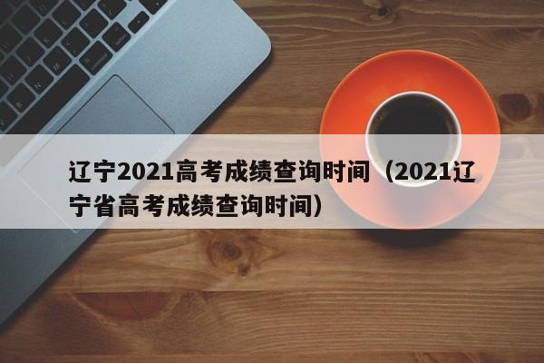 辽宁2021高考成绩查询时间（2021辽宁省高考成绩查询时间）