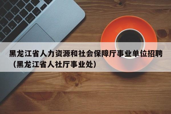 黑龙江省人力资源和社会保障厅事业单位招聘（黑龙江省人社厅事业处）