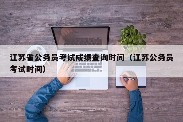 江苏省公务员考试成绩查询时间（江苏公务员考试时间）