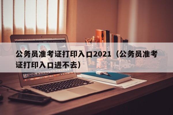 公务员准考证打印入口2021（公务员准考证打印入口进不去）