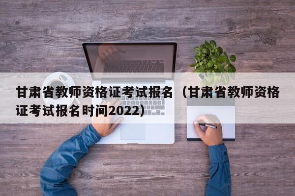 甘肃省教师资格证考试报名（甘肃省教师资格证考试报名时间2022）