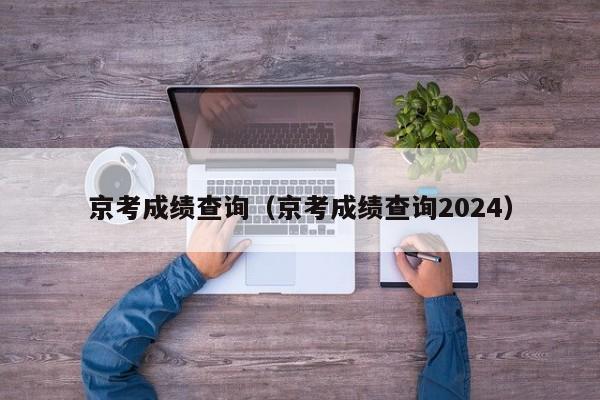 京考成绩查询（京考成绩查询2024）