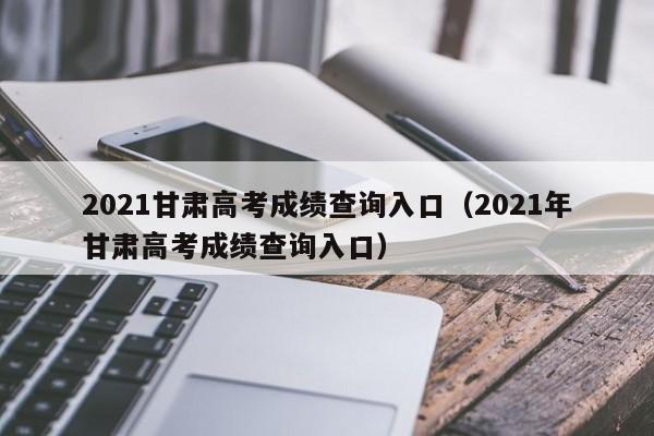 2021甘肃高考成绩查询入口（2021年甘肃高考成绩查询入口）