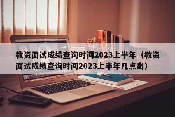 教资面试成绩查询时间2023上半年（教资面试成绩查询时间2023上半年几点出）