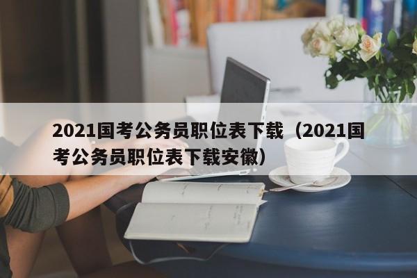 2021国考公务员职位表下载（2021国考公务员职位表下载安徽）