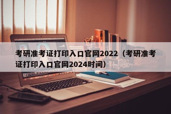 考研准考证打印入口官网2022（考研准考证打印入口官网2024时间）