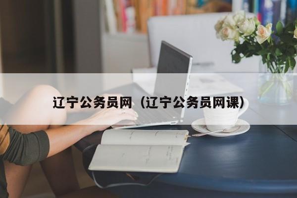 辽宁公务员网（辽宁公务员网课）