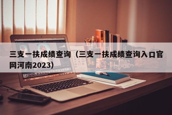 三支一扶成绩查询（三支一扶成绩查询入口官网河南2023）