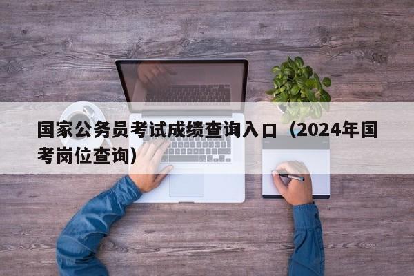 国家公务员考试成绩查询入口（2024年国考岗位查询）