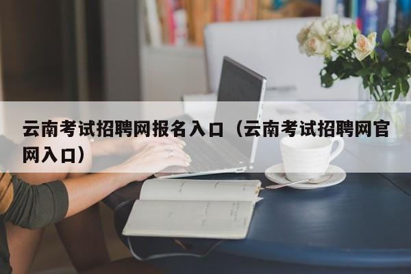 云南考试招聘网报名入口（云南考试招聘网官网入口）