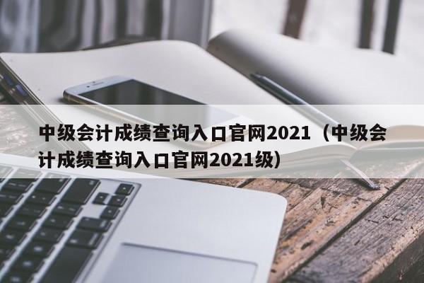 中级会计成绩查询入口官网2021（中级会计成绩查询入口官网2021级）