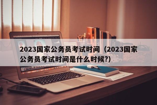 2023国家公务员考试时间（2023国家公务员考试时间是什么时候?）